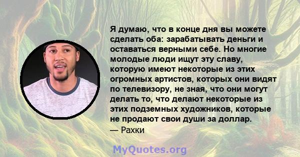 Я думаю, что в конце дня вы можете сделать оба: зарабатывать деньги и оставаться верными себе. Но многие молодые люди ищут эту славу, которую имеют некоторые из этих огромных артистов, которых они видят по телевизору,