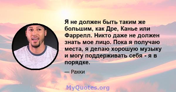 Я не должен быть таким же большим, как Дре, Канье или Фаррелл. Никто даже не должен знать мое лицо. Пока я получаю места, я делаю хорошую музыку и могу поддерживать себя - я в порядке.