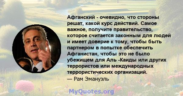 Афганский - очевидно, что стороны решат, какой курс действий. Самое важное, получите правительство, которое считается законным для людей и имеет доверие к тому, чтобы быть партнером в попытке обеспечить Афганистан,