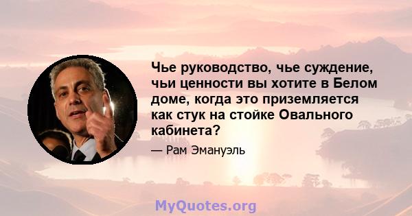 Чье руководство, чье суждение, чьи ценности вы хотите в Белом доме, когда это приземляется как стук на стойке Овального кабинета?