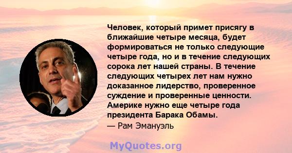 Человек, который примет присягу в ближайшие четыре месяца, будет формироваться не только следующие четыре года, но и в течение следующих сорока лет нашей страны. В течение следующих четырех лет нам нужно доказанное