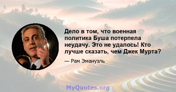 Дело в том, что военная политика Буша потерпела неудачу. Это не удалось! Кто лучше сказать, чем Джек Мурта?