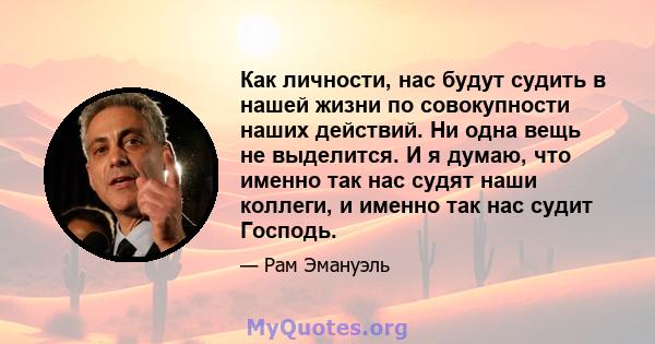 Как личности, нас будут судить в нашей жизни по совокупности наших действий. Ни одна вещь не выделится. И я думаю, что именно так нас судят наши коллеги, и именно так нас судит Господь.