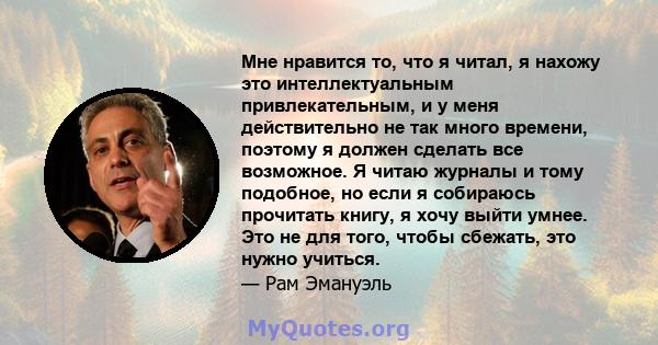 Мне нравится то, что я читал, я нахожу это интеллектуальным привлекательным, и у меня действительно не так много времени, поэтому я должен сделать все возможное. Я читаю журналы и тому подобное, но если я собираюсь