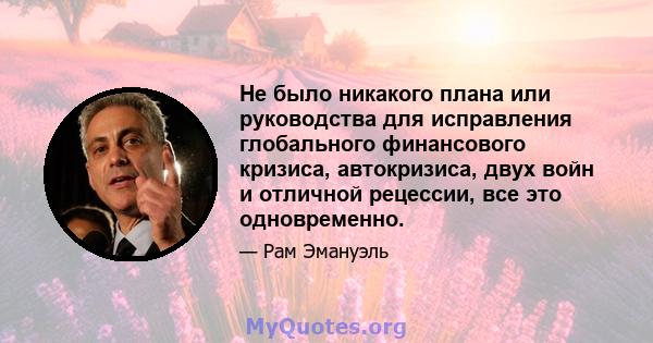 Не было никакого плана или руководства для исправления глобального финансового кризиса, автокризиса, двух войн и отличной рецессии, все это одновременно.