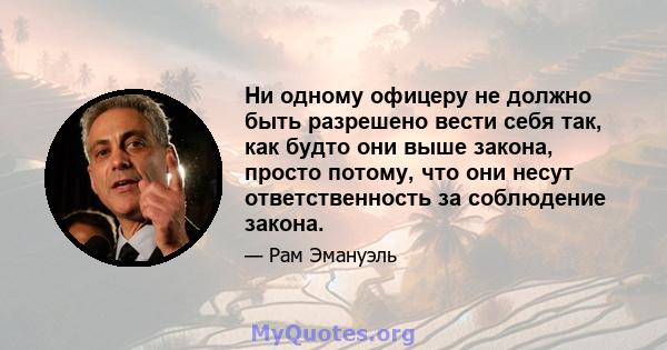 Ни одному офицеру не должно быть разрешено вести себя так, как будто они выше закона, просто потому, что они несут ответственность за соблюдение закона.