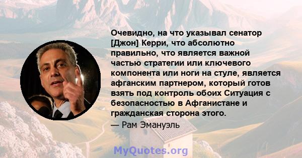 Очевидно, на что указывал сенатор [Джон] Керри, что абсолютно правильно, что является важной частью стратегии или ключевого компонента или ноги на стуле, является афганским партнером, который готов взять под контроль