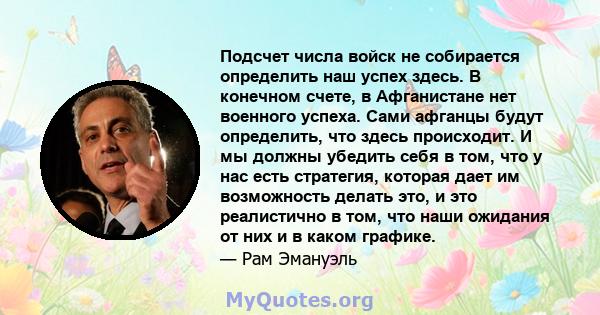 Подсчет числа войск не собирается определить наш успех здесь. В конечном счете, в Афганистане нет военного успеха. Сами афганцы будут определить, что здесь происходит. И мы должны убедить себя в том, что у нас есть