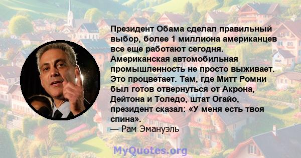 Президент Обама сделал правильный выбор, более 1 миллиона американцев все еще работают сегодня. Американская автомобильная промышленность не просто выживает. Это процветает. Там, где Митт Ромни был готов отвернуться от