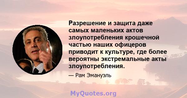 Разрешение и защита даже самых маленьких актов злоупотребления крошечной частью наших офицеров приводит к культуре, где более вероятны экстремальные акты злоупотребления.