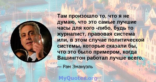 Там произошло то, что я не думаю, что это самые лучшие часы для кого -либо, будь то журналист, правовая система или, в этом случае политической системы, которые сказали бы, что это было примером, когда Вашингтон работал 