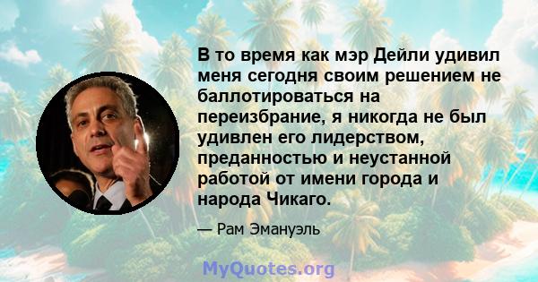 В то время как мэр Дейли удивил меня сегодня своим решением не баллотироваться на переизбрание, я никогда не был удивлен его лидерством, преданностью и неустанной работой от имени города и народа Чикаго.