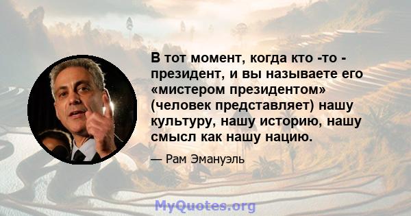 В тот момент, когда кто -то - президент, и вы называете его «мистером президентом» (человек представляет) нашу культуру, нашу историю, нашу смысл как нашу нацию.