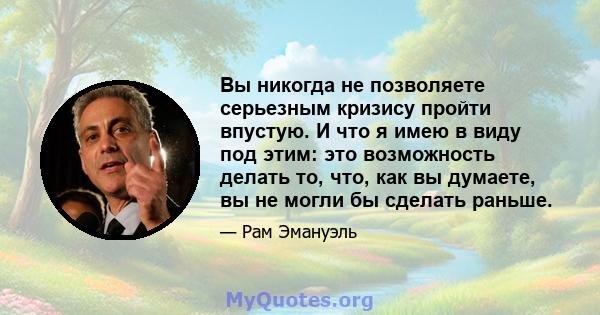 Вы никогда не позволяете серьезным кризису пройти впустую. И что я имею в виду под этим: это возможность делать то, что, как вы думаете, вы не могли бы сделать раньше.