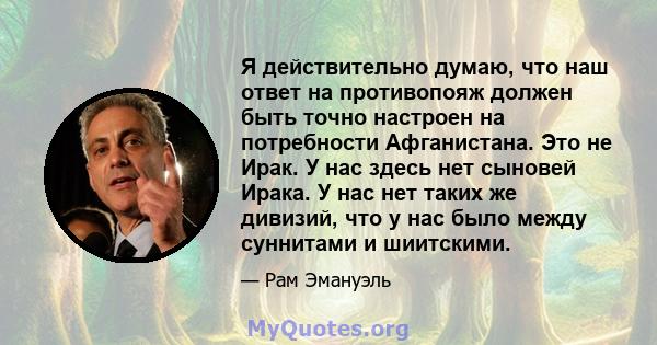 Я действительно думаю, что наш ответ на противопояж должен быть точно настроен на потребности Афганистана. Это не Ирак. У нас здесь нет сыновей Ирака. У нас нет таких же дивизий, что у нас было между суннитами и