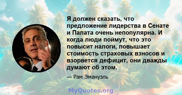 Я должен сказать, что предложение лидерства в Сенате и Палата очень непопулярна. И когда люди поймут, что это повысит налоги, повышает стоимость страховых взносов и взорвется дефицит, они дважды думают об этом.