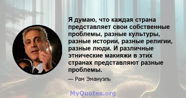 Я думаю, что каждая страна представляет свои собственные проблемы, разные культуры, разные истории, разные религии, разные люди. И различные этнические макияжи в этих странах представляют разные проблемы.