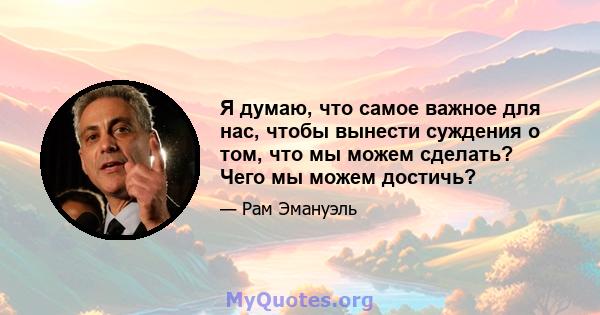 Я думаю, что самое важное для нас, чтобы вынести суждения о том, что мы можем сделать? Чего мы можем достичь?