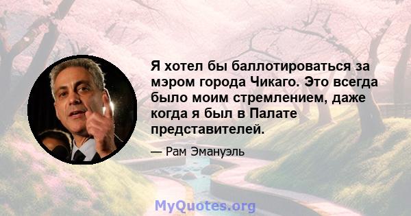 Я хотел бы баллотироваться за мэром города Чикаго. Это всегда было моим стремлением, даже когда я был в Палате представителей.