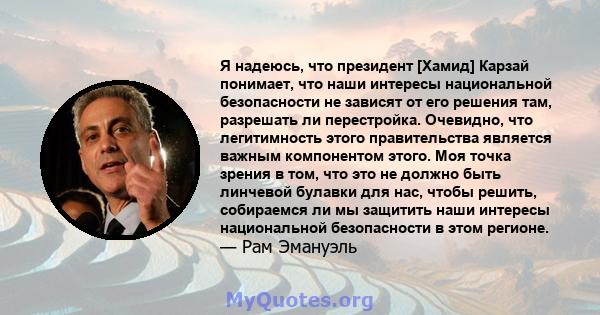 Я надеюсь, что президент [Хамид] Карзай понимает, что наши интересы национальной безопасности не зависят от его решения там, разрешать ли перестройка. Очевидно, что легитимность этого правительства является важным