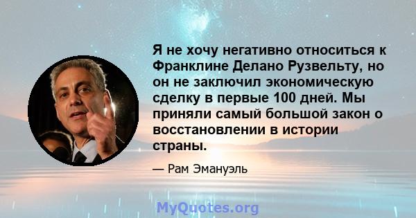 Я не хочу негативно относиться к Франклине Делано Рузвельту, но он не заключил экономическую сделку в первые 100 дней. Мы приняли самый большой закон о восстановлении в истории страны.