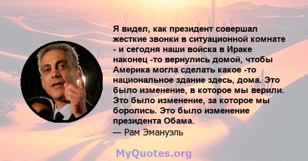 Я видел, как президент совершал жесткие звонки в ситуационной комнате - и сегодня наши войска в Ираке наконец -то вернулись домой, чтобы Америка могла сделать какое -то национальное здание здесь, дома. Это было