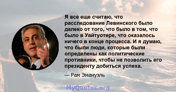 Я все еще считаю, что расследование Левинского было далеко от того, что было в том, что было в Уайтуотере, что оказалось ничего в конце процесса. И я думаю, что были люди, которые были определены как политические