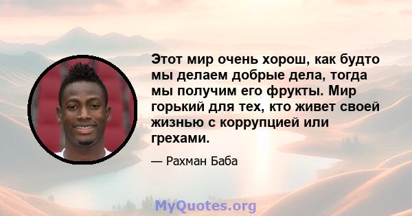 Этот мир очень хорош, как будто мы делаем добрые дела, тогда мы получим его фрукты. Мир горький для тех, кто живет своей жизнью с коррупцией или грехами.