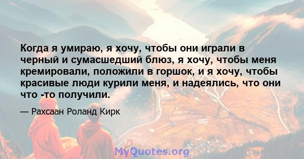 Когда я умираю, я хочу, чтобы они играли в черный и сумасшедший блюз, я хочу, чтобы меня кремировали, положили в горшок, и я хочу, чтобы красивые люди курили меня, и надеялись, что они что -то получили.