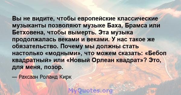 Вы не видите, чтобы европейские классические музыканты позволяют музыке Баха, Брамса или Бетховена, чтобы вымерть. Эта музыка продолжалась веками и веками. У нас такое же обязательство. Почему мы должны стать настолько