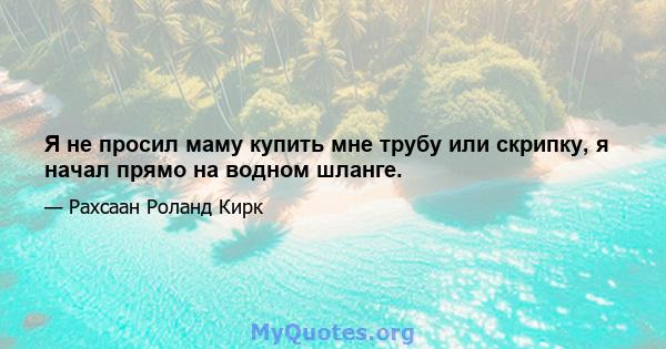 Я не просил маму купить мне трубу или скрипку, я начал прямо на водном шланге.