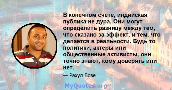 В конечном счете, индийская публика не дура. Они могут определить разницу между тем, что сказано за эффект, и тем, что делается в реальности. Будь то политики, актеры или общественные активисты, они точно знают, кому