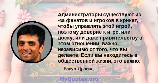 Администраторы существуют из -за фанатов и игроков в крикет, чтобы управлять этой игрой, поэтому доверие к игре, или доску, или даже правительству в этом отношении, важно, независимо от того, что вы делаете. Если вы