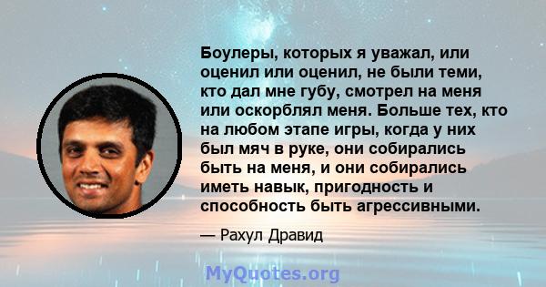 Боулеры, которых я уважал, или оценил или оценил, не были теми, кто дал мне губу, смотрел на меня или оскорблял меня. Больше тех, кто на любом этапе игры, когда у них был мяч в руке, они собирались быть на меня, и они