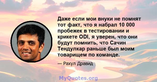 Даже если мои внуки не помнят тот факт, что я набрал 10 000 пробежек в тестировании и крикете ODI, я уверен, что они будут помнить, что Сачин Тендулкар раньше был моим товарищем по команде.