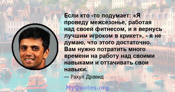 Если кто -то подумает: «Я проведу межсезонье, работая над своей фитнесом, и я вернусь лучшим игроком в крикет», - я не думаю, что этого достаточно. Вам нужно потратить много времени на работу над своими навыками и