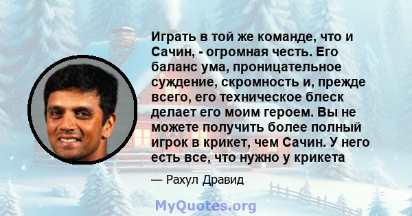 Играть в той же команде, что и Сачин, - огромная честь. Его баланс ума, проницательное суждение, скромность и, прежде всего, его техническое блеск делает его моим героем. Вы не можете получить более полный игрок в