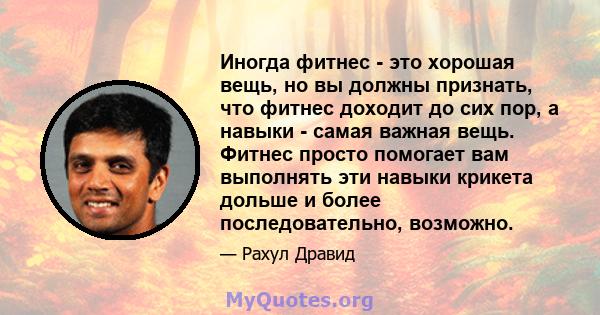 Иногда фитнес - это хорошая вещь, но вы должны признать, что фитнес доходит до сих пор, а навыки - самая важная вещь. Фитнес просто помогает вам выполнять эти навыки крикета дольше и более последовательно, возможно.