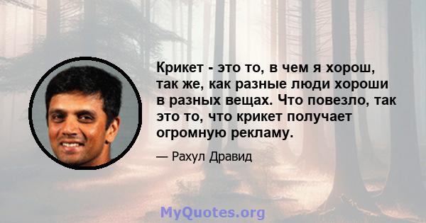 Крикет - это то, в чем я хорош, так же, как разные люди хороши в разных вещах. Что повезло, так это то, что крикет получает огромную рекламу.