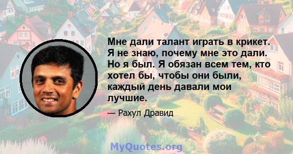 Мне дали талант играть в крикет. Я не знаю, почему мне это дали. Но я был. Я обязан всем тем, кто хотел бы, чтобы они были, каждый день давали мои лучшие.