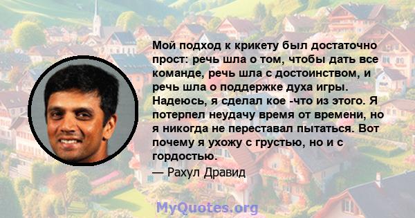 Мой подход к крикету был достаточно прост: речь шла о том, чтобы дать все команде, речь шла с достоинством, и речь шла о поддержке духа игры. Надеюсь, я сделал кое -что из этого. Я потерпел неудачу время от времени, но