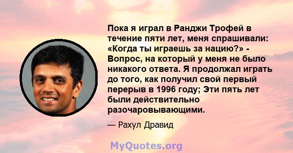 Пока я играл в Ранджи Трофей в течение пяти лет, меня спрашивали: «Когда ты играешь за нацию?» - Вопрос, на который у меня не было никакого ответа. Я продолжал играть до того, как получил свой первый перерыв в 1996