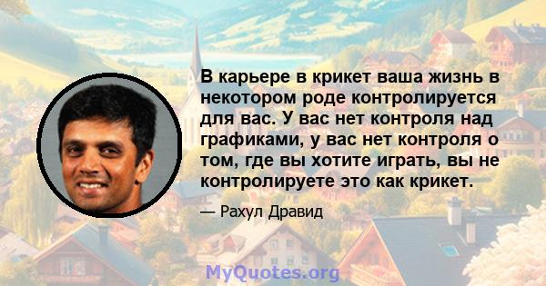 В карьере в крикет ваша жизнь в некотором роде контролируется для вас. У вас нет контроля над графиками, у вас нет контроля о том, где вы хотите играть, вы не контролируете это как крикет.