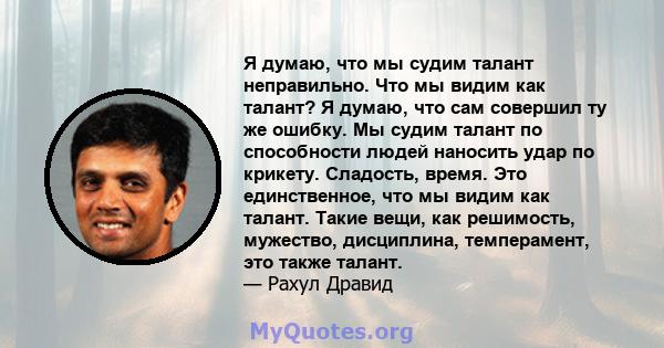 Я думаю, что мы судим талант неправильно. Что мы видим как талант? Я думаю, что сам совершил ту же ошибку. Мы судим талант по способности людей наносить удар по крикету. Сладость, время. Это единственное, что мы видим