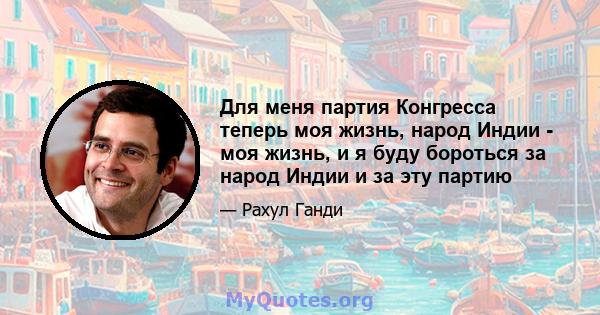 Для меня партия Конгресса теперь моя жизнь, народ Индии - моя жизнь, и я буду бороться за народ Индии и за эту партию