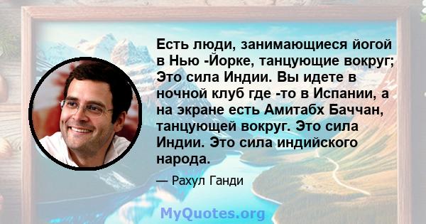 Есть люди, занимающиеся йогой в Нью -Йорке, танцующие вокруг; Это сила Индии. Вы идете в ночной клуб где -то в Испании, а на экране есть Амитабх Баччан, танцующей вокруг. Это сила Индии. Это сила индийского народа.