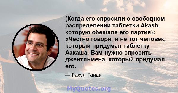 (Когда его спросили о свободном распределении таблетки Akash, которую обещала его партия): «Честно говоря, я не тот человек, который придумал таблетку Аакаша. Вам нужно спросить джентльмена, который придумал его.