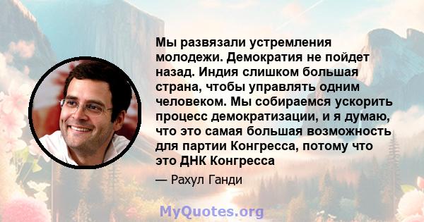 Мы развязали устремления молодежи. Демократия не пойдет назад. Индия слишком большая страна, чтобы управлять одним человеком. Мы собираемся ускорить процесс демократизации, и я думаю, что это самая большая возможность