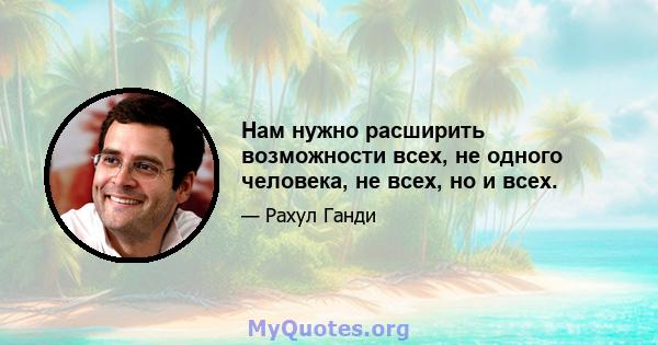 Нам нужно расширить возможности всех, не одного человека, не всех, но и всех.