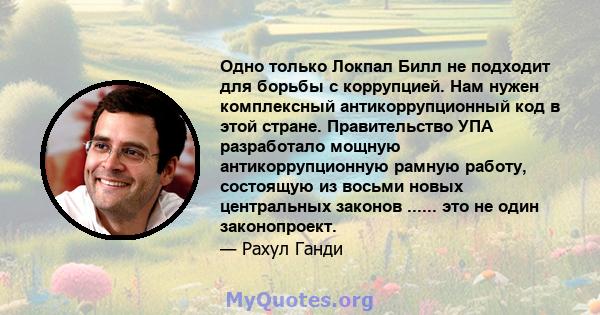 Одно только Локпал Билл не подходит для борьбы с коррупцией. Нам нужен комплексный антикоррупционный код в этой стране. Правительство УПА разработало мощную антикоррупционную рамную работу, состоящую из восьми новых